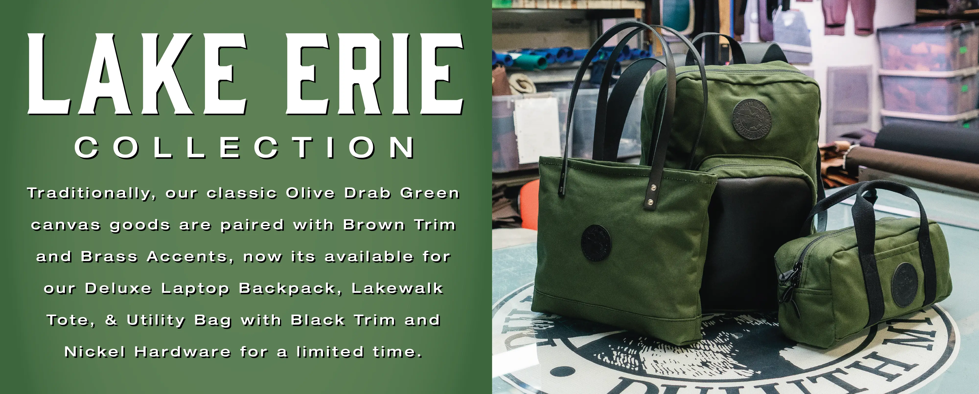 Lake Erie Collection

Traditionally, our classic Olive Drab Green canvas goods are paired with Brown Trim and Brass Accents, now its available for our Deluxe Laptop Backpack, Lakewalk Tote, & Utility Bag with Black Trim and Nickel Hardware for a limited time.
