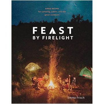 Feast By Firelight: Simple Recipes For Camping, Cabins, And The Great Outdoors by Emma Frisch